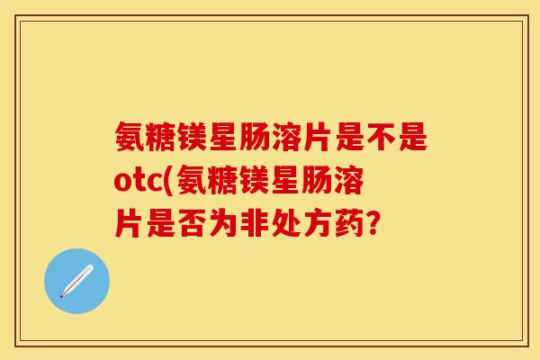 氨糖镁星肠溶片是不是otc(氨糖镁星肠溶片是否为非处方药？