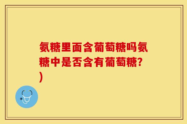 氨糖里面含葡萄糖吗氨糖中是否含有葡萄糖？)