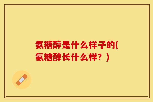 氨糖醇是什么样子的(氨糖醇长什么样？)