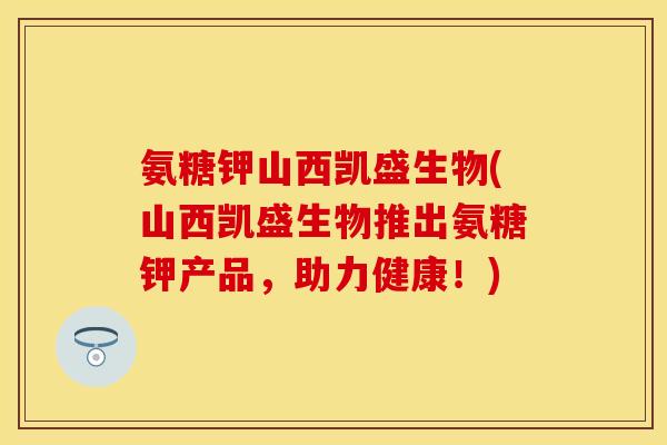 氨糖钾山西凯盛生物(山西凯盛生物推出氨糖钾产品，助力健康！)