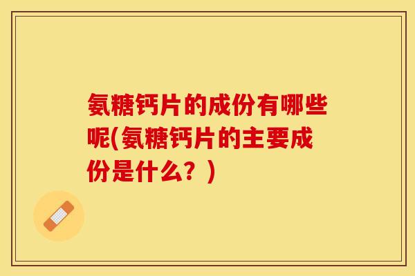 氨糖钙片的成份有哪些呢(氨糖钙片的主要成份是什么？)