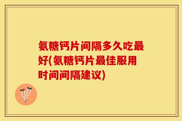 氨糖钙片间隔多久吃最好(氨糖钙片最佳服用时间间隔建议)
