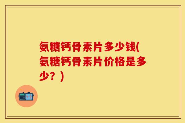 氨糖钙骨素片多少钱(氨糖钙骨素片价格是多少？)