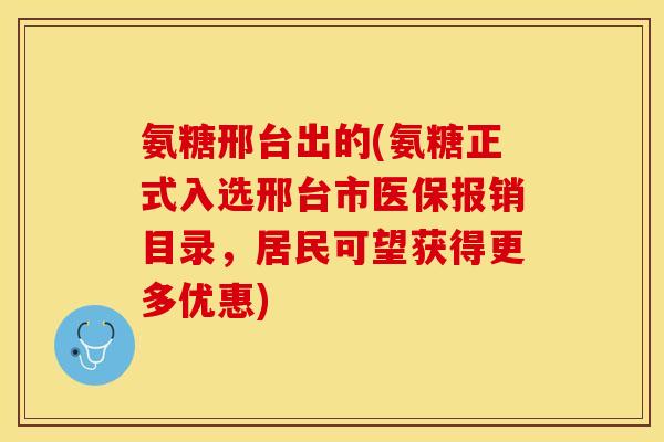 氨糖邢台出的(氨糖正式入选邢台市医保报销目录,居民可望获得更多优惠) 氨糖邢台出的(氨糖正式入选邢台市医保报销目录,居民可望获得更多优惠)