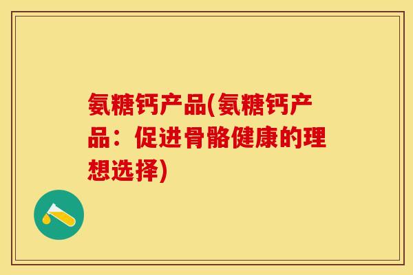 氨糖钙产品(氨糖钙产品：促进骨骼健康的理想选择)