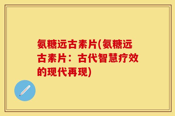 氨糖远古素片(氨糖远古素片:古代智慧疗效的现代再现) 氨糖远古素片(氨糖远古素片:古代智慧疗效的现代再现)