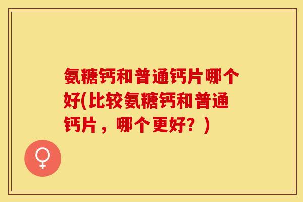 氨糖钙和普通钙片哪个好(比较氨糖钙和普通钙片，哪个更好？)