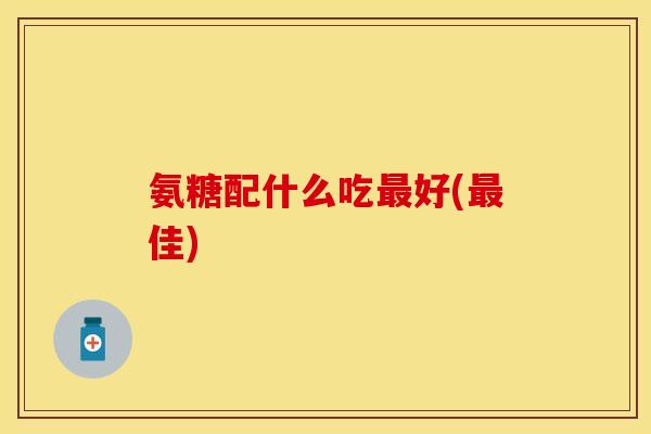 氨糖配什么吃最好(最佳)