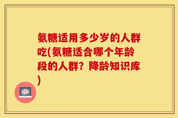 氨糖适用多少岁的人群吃(氨糖适合哪个年龄段的人群?降龄知识库) 氨糖适用多少岁的人群吃(氨糖适合哪个年龄段的人群?降龄知识库)