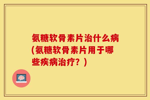 氨糖软骨素片治什么病(氨糖软骨素片用于哪些疾病治疗？)