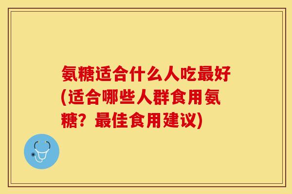 氨糖适合什么人吃最好(适合哪些人群食用氨糖？最佳食用建议)