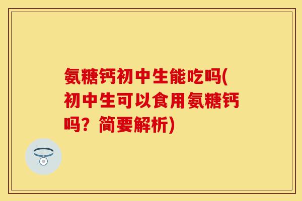 氨糖钙初中生能吃吗(初中生可以食用氨糖钙吗？简要解析)