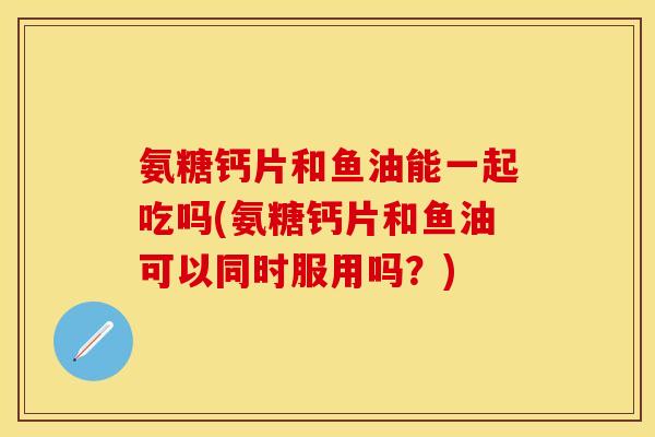 氨糖钙片和鱼油能一起吃吗(氨糖钙片和鱼油可以同时服用吗？)