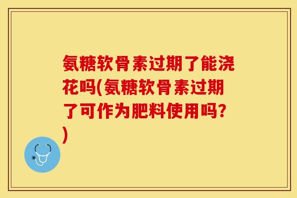 氨糖软骨素过期了能浇花吗(氨糖软骨素过期了可作为肥料使用吗？)