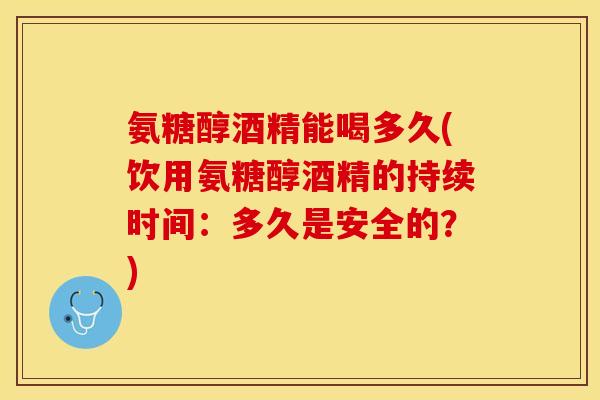 氨糖醇酒精能喝多久(饮用氨糖醇酒精的持续时间：多久是安全的？)
