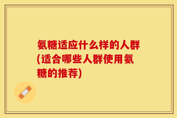 氨糖适应什么样的人群(适合哪些人群使用氨糖的推荐)