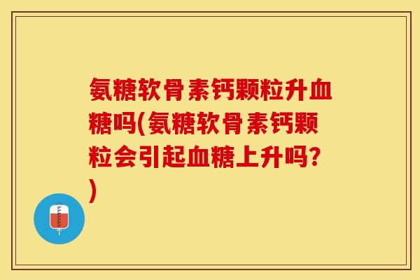 氨糖软骨素钙颗粒升吗(氨糖软骨素钙颗粒会引起上升吗？)