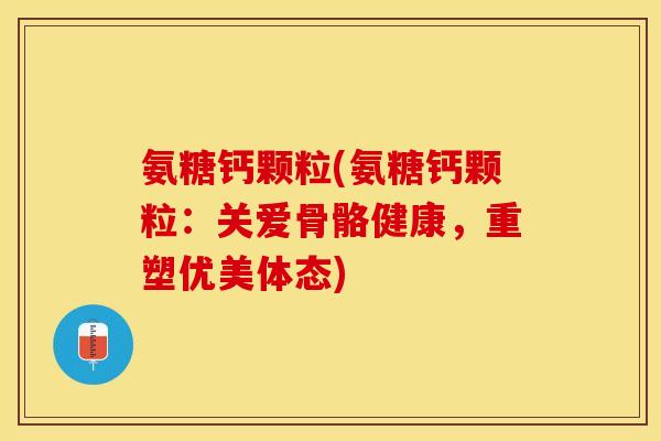 氨糖钙颗粒(氨糖钙颗粒:关爱骨骼健康,重塑优美体态) 氨糖钙颗粒(氨糖钙颗粒:关爱骨骼健康,重塑优美体态)