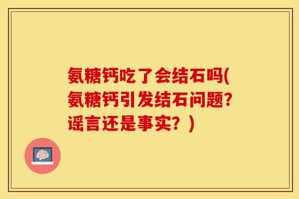 氨糖钙吃了会结石吗(氨糖钙引发结石问题？谣言还是事实？)