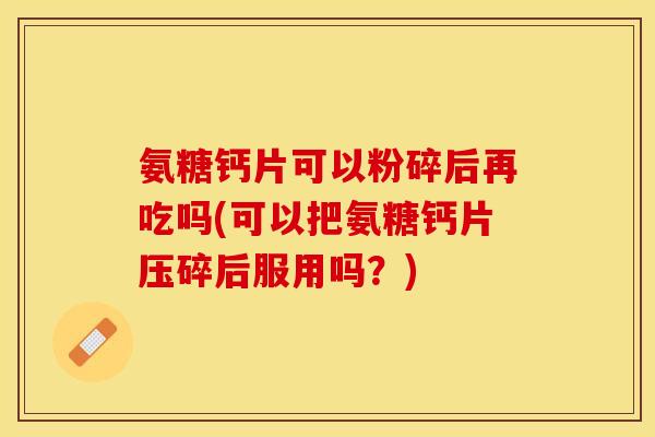 氨糖钙片可以粉碎后再吃吗(可以把氨糖钙片压碎后服用吗？)