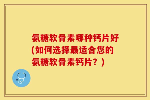 氨糖软骨素哪种钙片好(如何选择最适合您的氨糖软骨素钙片？)