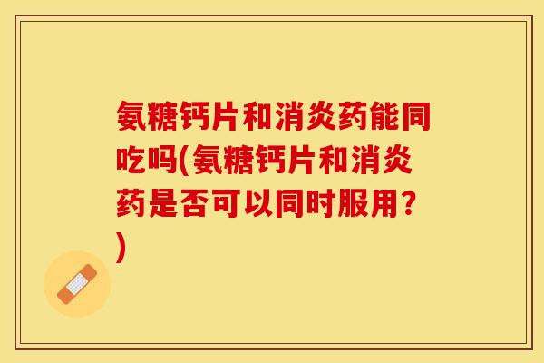 氨糖钙片和药能同吃吗(氨糖钙片和药是否可以同时服用?) 氨糖钙片和药能同吃吗(氨糖钙片和药是否可以同时服用?)