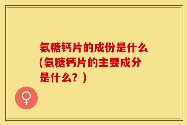 氨糖钙片的成份是什么(氨糖钙片的主要成分是什么?) 氨糖钙片的成份是什么(氨糖钙片的主要成分是什么?)