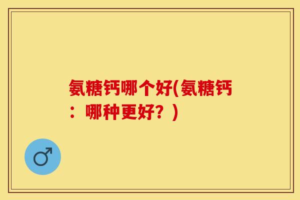 氨糖钙哪个好(氨糖钙：哪种更好？)