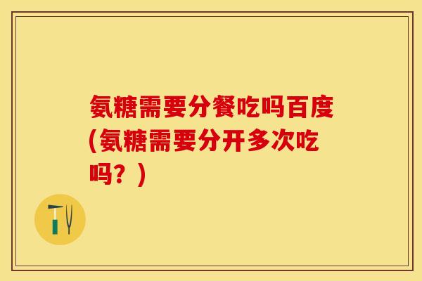 氨糖需要分餐吃吗百度(氨糖需要分开多次吃吗？)
