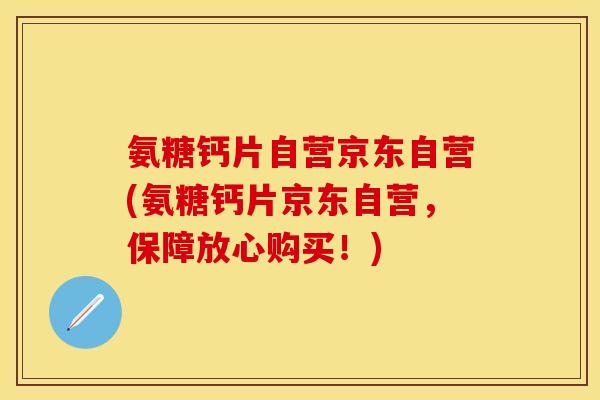 氨糖钙片自营京东自营(氨糖钙片京东自营，保障放心购买！)