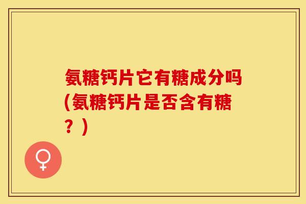 氨糖钙片它有糖成分吗(氨糖钙片是否含有糖？)