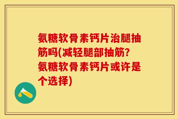氨糖软骨素钙片治腿抽筋吗(减轻腿部抽筋？氨糖软骨素钙片或许是个选择)