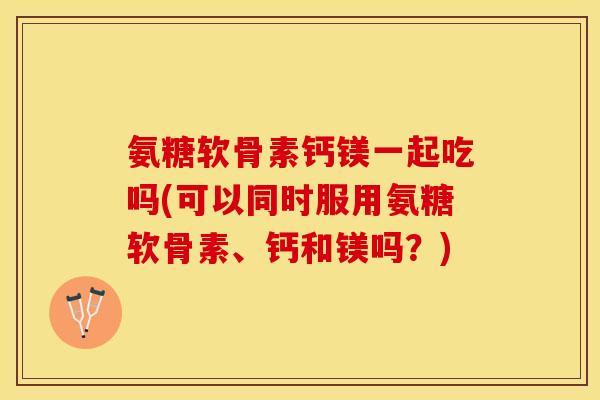 氨糖软骨素钙镁一起吃吗(可以同时服用氨糖软骨素、钙和镁吗?) 氨糖软骨素钙镁一起吃吗(可以同时服用氨糖软骨素、钙和镁吗?)