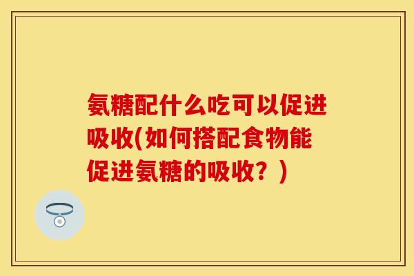 氨糖配什么吃可以促进吸收(如何搭配食物能促进氨糖的吸收？)