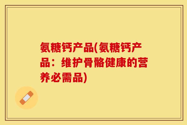 氨糖钙产品(氨糖钙产品：维护骨骼健康的营养必需品)