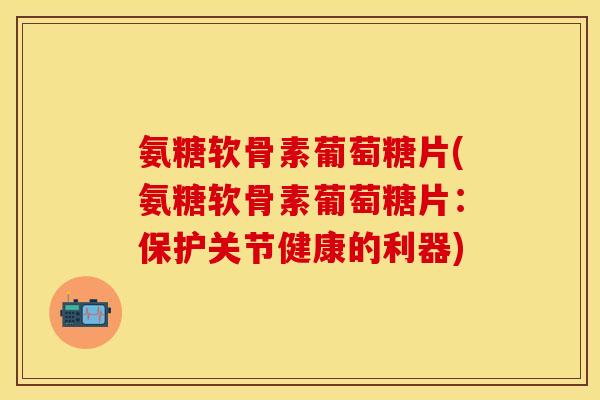 氨糖软骨素葡萄糖片(氨糖软骨素葡萄糖片：保护关节健康的利器)