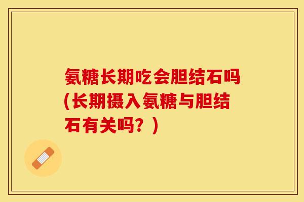 氨糖长期吃会胆结石吗(长期摄入氨糖与胆结石有关吗？)
