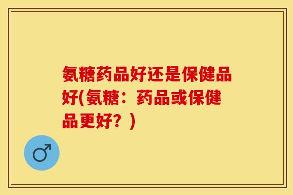 氨糖药品好还是保健品好(氨糖：药品或保健品更好？)
