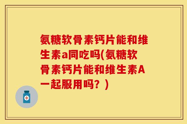 氨糖软骨素钙片能和维生素a同吃吗(氨糖软骨素钙片能和维生素A一起服用吗？)