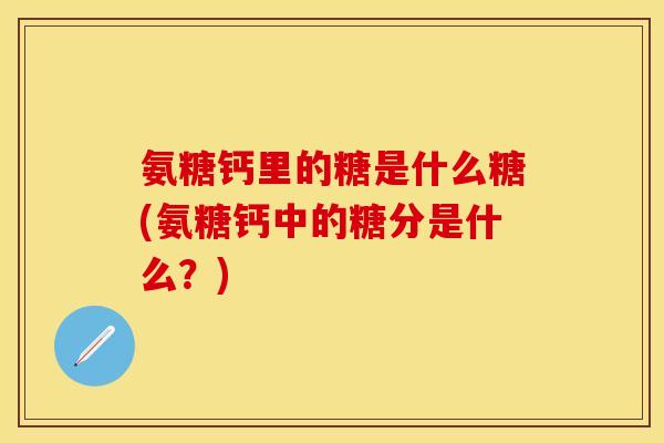 氨糖钙里的糖是什么糖(氨糖钙中的糖分是什么？)
