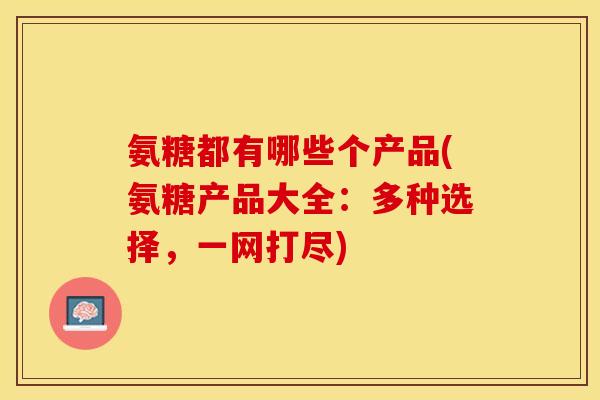 氨糖都有哪些个产品(氨糖产品大全：多种选择，一网打尽)
