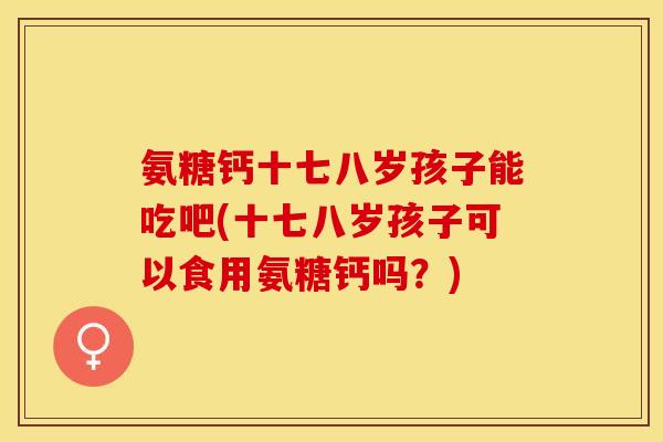 氨糖钙十七八岁孩子能吃吧(十七八岁孩子可以食用氨糖钙吗？)