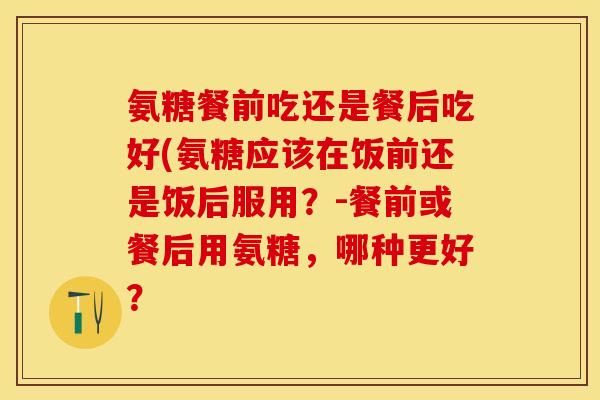 氨糖餐前吃还是餐后吃好(氨糖应该在饭前还是饭后服用？-餐前或餐后用氨糖，哪种更好？
