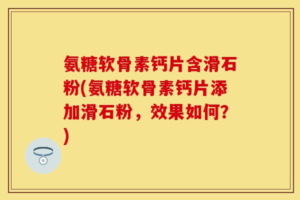 氨糖软骨素钙片含滑石粉(氨糖软骨素钙片添加滑石粉，效果如何？)