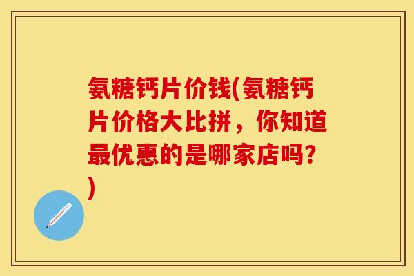 氨糖钙片价钱(氨糖钙片价格大比拼，你知道最优惠的是哪家店吗？)