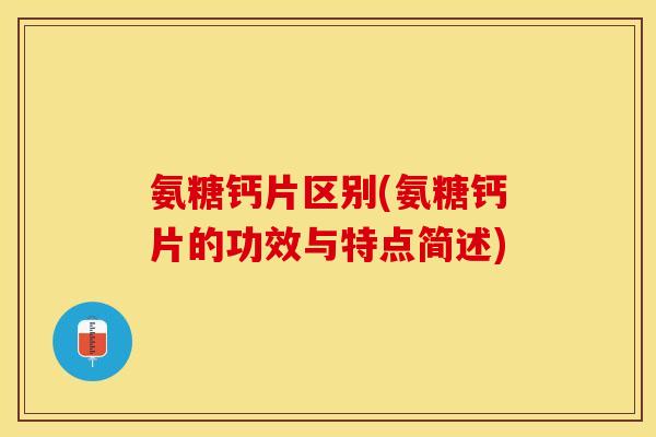氨糖钙片区别(氨糖钙片的功效与特点简述)