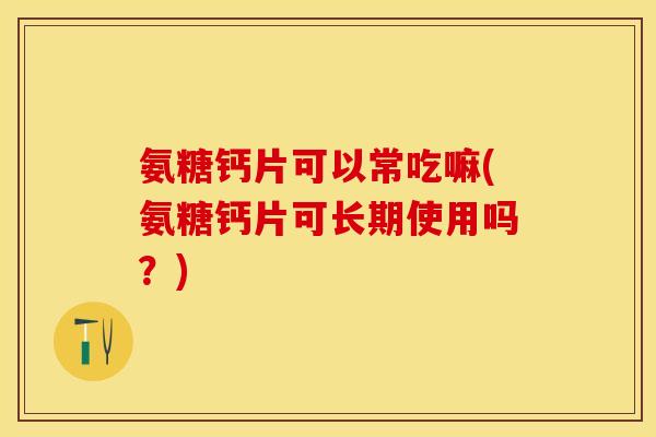 氨糖钙片可以常吃嘛(氨糖钙片可长期使用吗？)