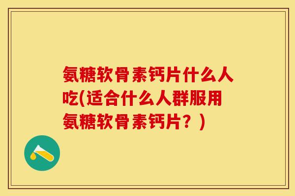 氨糖软骨素钙片什么人吃(适合什么人群服用氨糖软骨素钙片？)