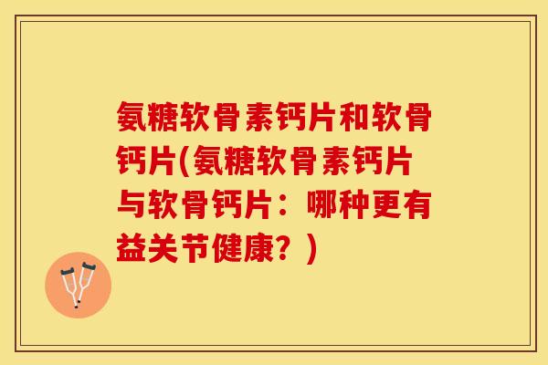 氨糖软骨素钙片和软骨钙片(氨糖软骨素钙片与软骨钙片：哪种更有益关节健康？)