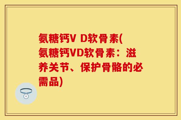 氨糖钙V D软骨素(氨糖钙VD软骨素：滋养关节、保护骨骼的必需品)